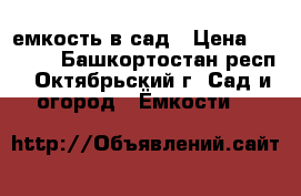 емкость в сад › Цена ­ 6 000 - Башкортостан респ., Октябрьский г. Сад и огород » Ёмкости   